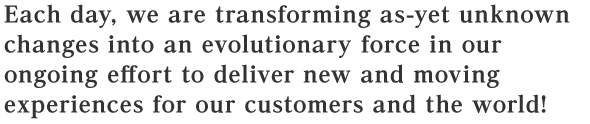 Each day, we are transforming as-yet unknown changes into an evolutionary force in our ongoing effort to deliver new and moving experiences for our customers and the world!